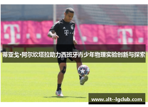 蒂亚戈·阿尔坎塔拉助力西班牙青少年物理实验创新与探索