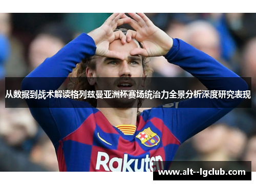 从数据到战术解读格列兹曼亚洲杯赛场统治力全景分析深度研究表现 从数据到战术解读格列兹曼亚洲杯赛场统治力全景分析深度研究表现