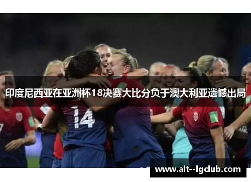 印度尼西亚在亚洲杯18决赛大比分负于澳大利亚遗憾出局 印度尼西亚在亚洲杯18决赛大比分负于澳大利亚遗憾出局