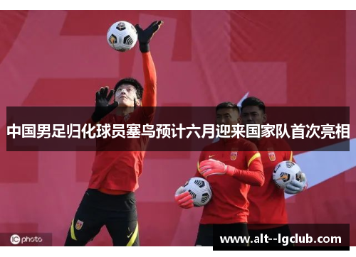 中国男足归化球员塞鸟预计六月迎来国家队首次亮相