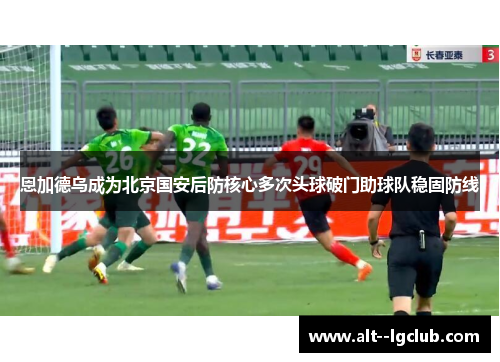 恩加德乌成为北京国安后防核心多次头球破门助球队稳固防线 恩加德乌成为北京国安后防核心多次头球破门助球队稳固防线