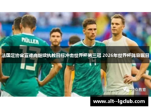 法国足协官宣德尚继续执教目标冲击世界杯第三冠 2026年世界杯阵容瞩目