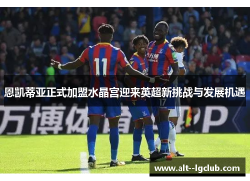 恩凯蒂亚正式加盟水晶宫迎来英超新挑战与发展机遇 恩凯蒂亚正式加盟水晶宫迎来英超新挑战与发展机遇